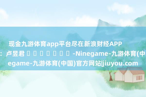 现金九游体育app平台尽在新浪财经APP            						株连裁剪：卢昱君 							-Ninegame-九游体育(中国)官方网站|jiuyou.com