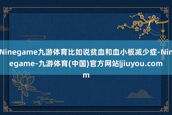 Ninegame九游体育比如说贫血和血小板减少症-Ninegame-九游体育(中国)官方网站|jiuyou.com