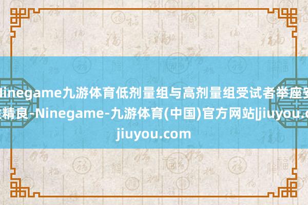 Ninegame九游体育低剂量组与高剂量组受试者举座安全性精良-Ninegame-九游体育(中国)官方网站|jiuyou.com