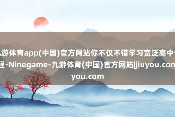 九游体育app(中国)官方网站你不仅不错学习宽泛高中课程-Ninegame-九游体育(中国)官方网站|jiuyou.com