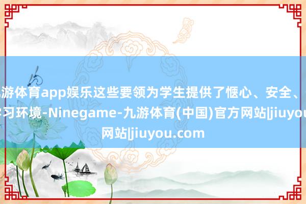 九游体育app娱乐这些要领为学生提供了惬心、安全、先进的学习环境-Ninegame-九游体育(中国)官方网站|jiuyou.com