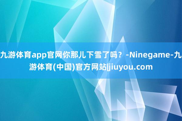 九游体育app官网你那儿下雪了吗？-Ninegame-九游体育(中国)官方网站|jiuyou.com