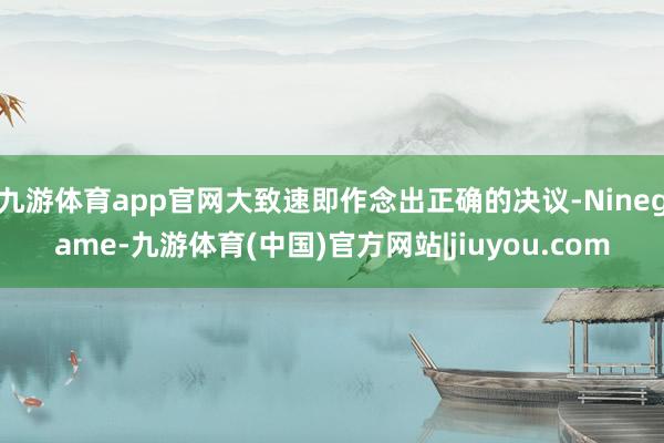 九游体育app官网大致速即作念出正确的决议-Ninegame-九游体育(中国)官方网站|jiuyou.com