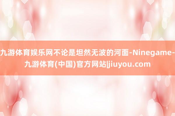 九游体育娱乐网不论是坦然无波的河面-Ninegame-九游体育(中国)官方网站|jiuyou.com