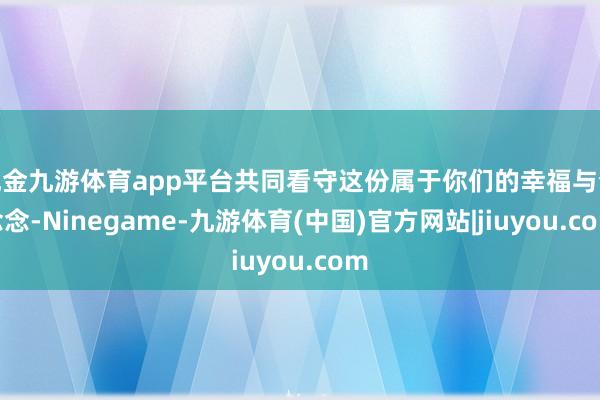 现金九游体育app平台共同看守这份属于你们的幸福与梦念念-Ninegame-九游体育(中国)官方网站|jiuyou.com