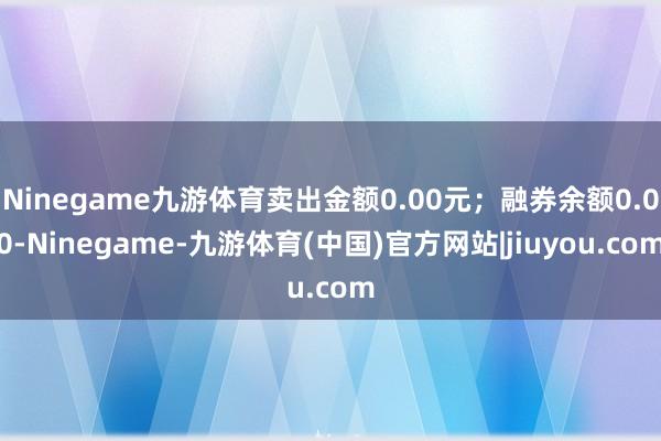 Ninegame九游体育卖出金额0.00元；融券余额0.00-Ninegame-九游体育(中国)官方网站|jiuyou.com