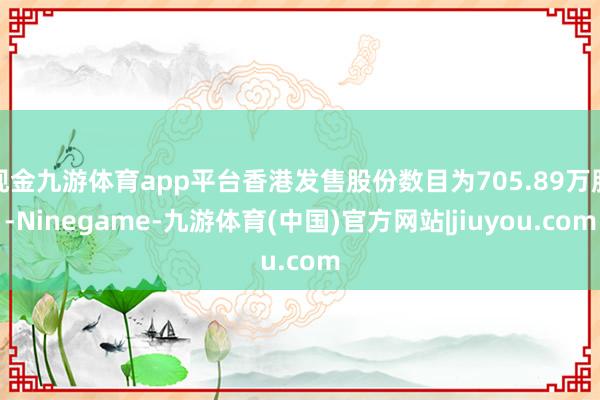 现金九游体育app平台香港发售股份数目为705.89万股-Ninegame-九游体育(中国)官方网站|jiuyou.com