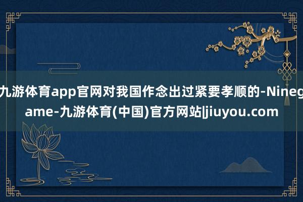 九游体育app官网对我国作念出过紧要孝顺的-Ninegame-九游体育(中国)官方网站|jiuyou.com