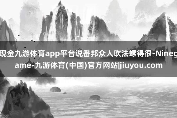 现金九游体育app平台说番邦众人吹法螺得很-Ninegame-九游体育(中国)官方网站|jiuyou.com