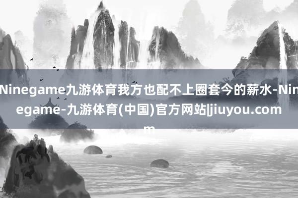 Ninegame九游体育我方也配不上圈套今的薪水-Ninegame-九游体育(中国)官方网站|jiuyou.com