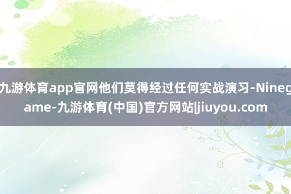 九游体育app官网他们莫得经过任何实战演习-Ninegame-九游体育(中国)官方网站|jiuyou.com