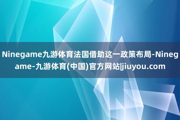 Ninegame九游体育法国借助这一政策布局-Ninegame-九游体育(中国)官方网站|jiuyou.com