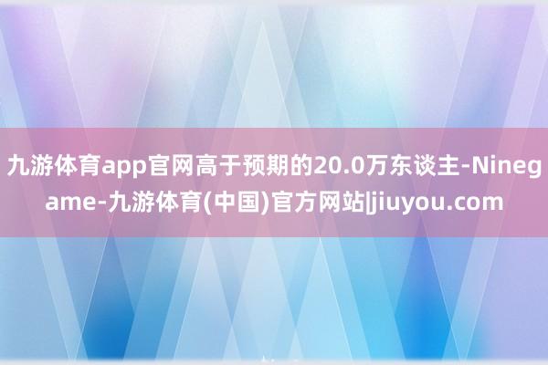 九游体育app官网高于预期的20.0万东谈主-Ninegame-九游体育(中国)官方网站|jiuyou.com