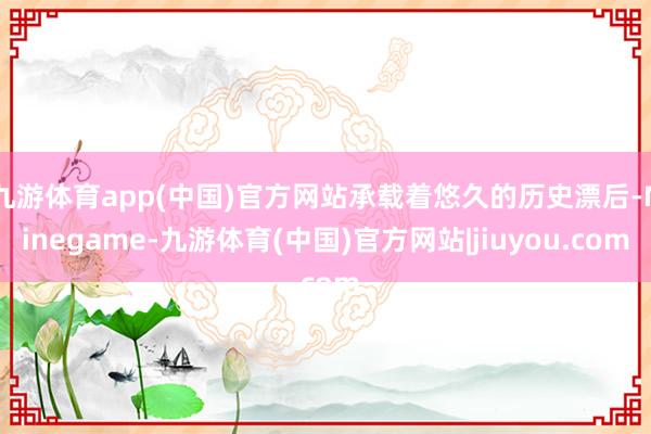 九游体育app(中国)官方网站承载着悠久的历史漂后-Ninegame-九游体育(中国)官方网站|jiuyou.com