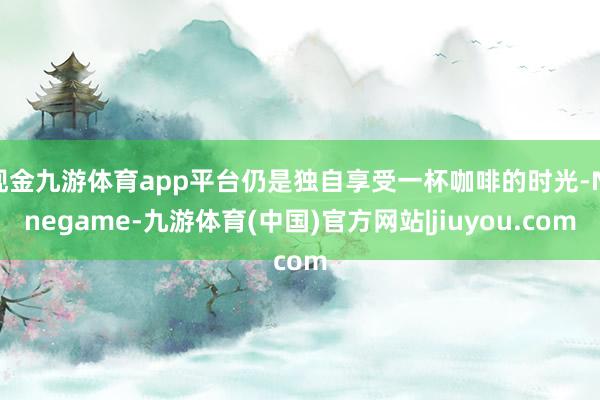 现金九游体育app平台仍是独自享受一杯咖啡的时光-Ninegame-九游体育(中国)官方网站|jiuyou.com