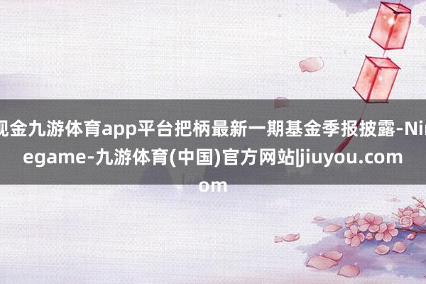 现金九游体育app平台把柄最新一期基金季报披露-Ninegame-九游体育(中国)官方网站|jiuyou.com