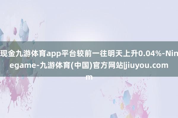 现金九游体育app平台较前一往明天上升0.04%-Ninegame-九游体育(中国)官方网站|jiuyou.com