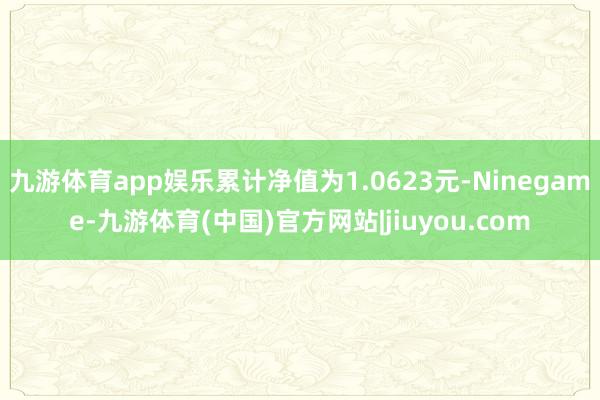 九游体育app娱乐累计净值为1.0623元-Ninegame-九游体育(中国)官方网站|jiuyou.com