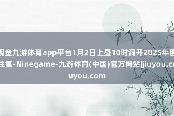 现金九游体育app平台1月2日上昼10时洞开2025年股市往复-Ninegame-九游体育(中国)官方网站|jiuyou.com