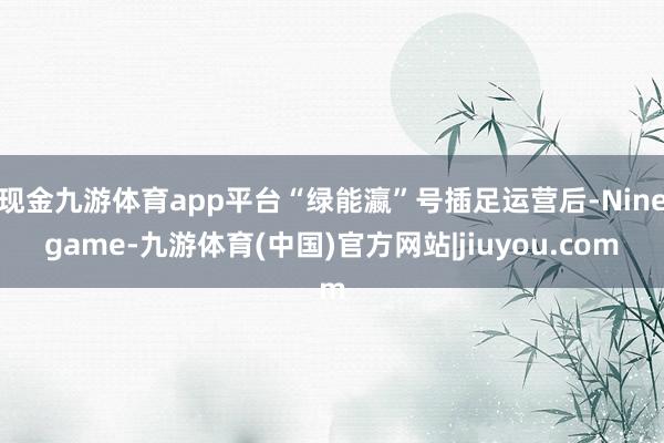 现金九游体育app平台“绿能瀛”号插足运营后-Ninegame-九游体育(中国)官方网站|jiuyou.com