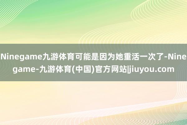 Ninegame九游体育可能是因为她重活一次了-Ninegame-九游体育(中国)官方网站|jiuyou.com