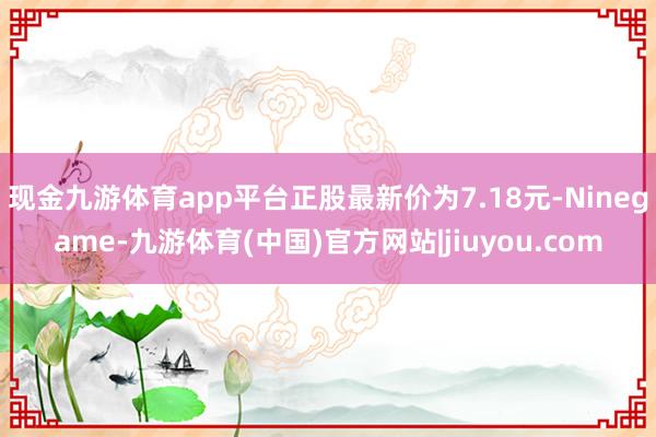 现金九游体育app平台正股最新价为7.18元-Ninegame-九游体育(中国)官方网站|jiuyou.com