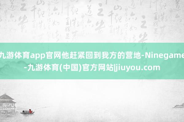 九游体育app官网他赶紧回到我方的营地-Ninegame-九游体育(中国)官方网站|jiuyou.com