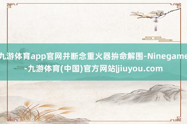 九游体育app官网并断念重火器拚命解围-Ninegame-九游体育(中国)官方网站|jiuyou.com