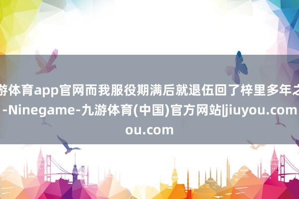 九游体育app官网而我服役期满后就退伍回了梓里多年之后-Ninegame-九游体育(中国)官方网站|jiuyou.com