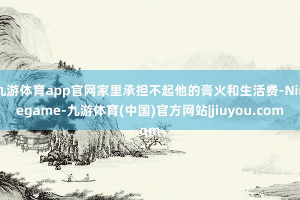 九游体育app官网家里承担不起他的膏火和生活费-Ninegame-九游体育(中国)官方网站|jiuyou.com