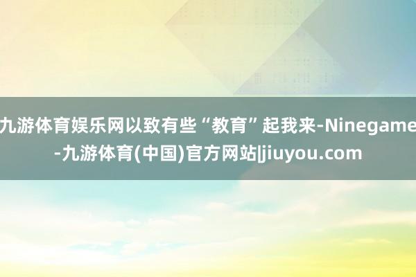 九游体育娱乐网以致有些“教育”起我来-Ninegame-九游体育(中国)官方网站|jiuyou.com