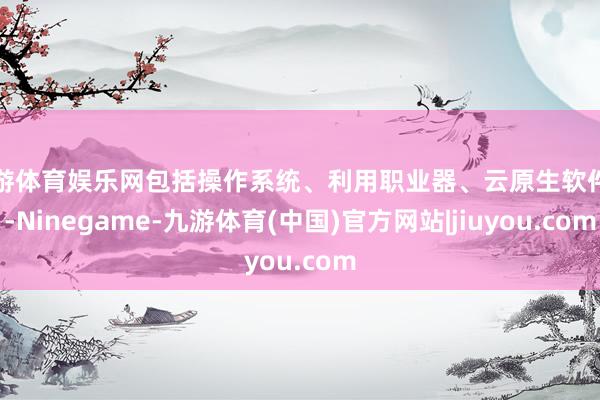 九游体育娱乐网包括操作系统、利用职业器、云原生软件等-Ninegame-九游体育(中国)官方网站|jiuyou.com