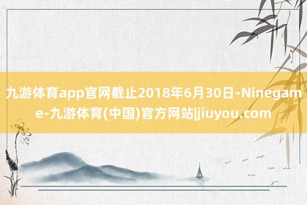 九游体育app官网截止2018年6月30日-Ninegame-九游体育(中国)官方网站|jiuyou.com