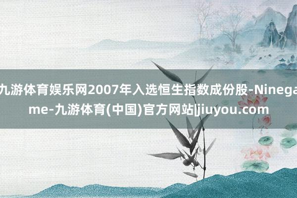 九游体育娱乐网2007年入选恒生指数成份股-Ninegame-九游体育(中国)官方网站|jiuyou.com