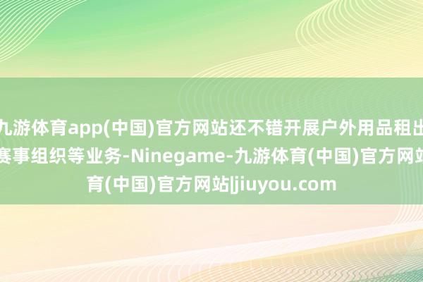 九游体育app(中国)官方网站还不错开展户外用品租出、灵通培训、赛事组织等业务-Ninegame-九游体育(中国)官方网站|jiuyou.com