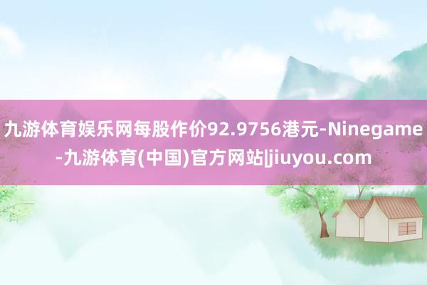 九游体育娱乐网每股作价92.9756港元-Ninegame-九游体育(中国)官方网站|jiuyou.com