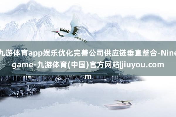 九游体育app娱乐优化完善公司供应链垂直整合-Ninegame-九游体育(中国)官方网站|jiuyou.com