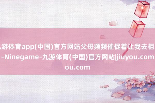 九游体育app(中国)官方网站父母频频催促着让我去相亲-Ninegame-九游体育(中国)官方网站|jiuyou.com