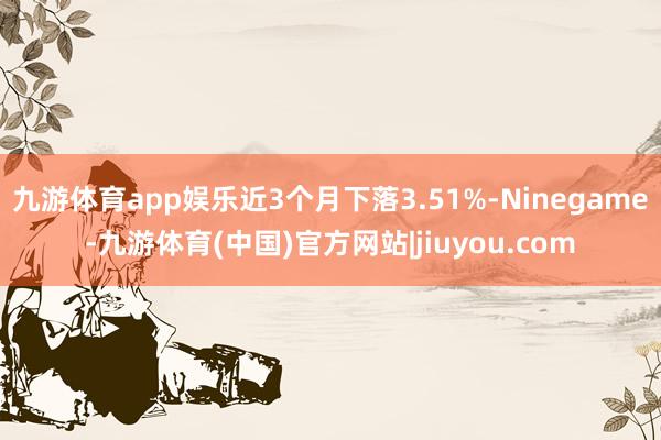 九游体育app娱乐近3个月下落3.51%-Ninegame-九游体育(中国)官方网站|jiuyou.com