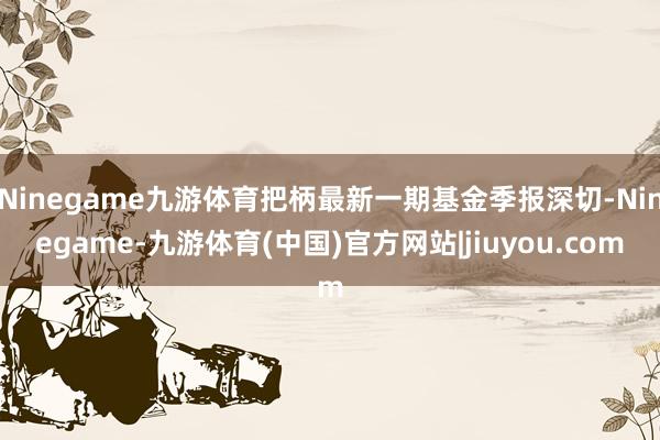 Ninegame九游体育把柄最新一期基金季报深切-Ninegame-九游体育(中国)官方网站|jiuyou.com