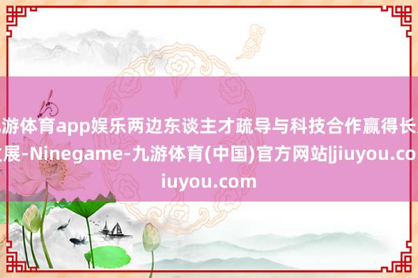 九游体育app娱乐两边东谈主才疏导与科技合作赢得长足发展-Ninegame-九游体育(中国)官方网站|jiuyou.com