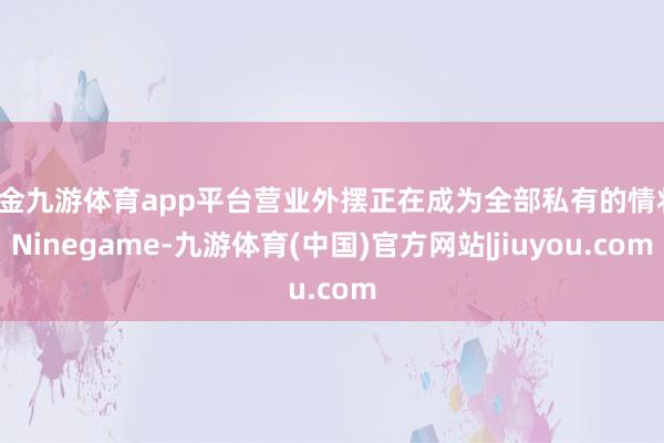 现金九游体育app平台营业外摆正在成为全部私有的情状-Ninegame-九游体育(中国)官方网站|jiuyou.com