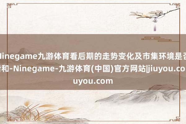 Ninegame九游体育看后期的走势变化及市集环境是否谐和-Ninegame-九游体育(中国)官方网站|jiuyou.com