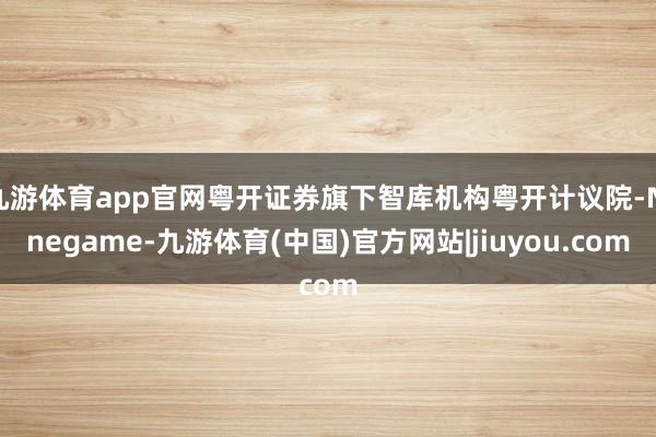 九游体育app官网粤开证券旗下智库机构粤开计议院-Ninegame-九游体育(中国)官方网站|jiuyou.com