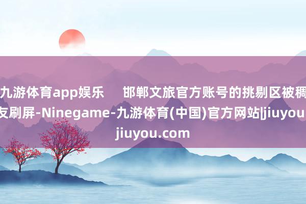 九游体育app娱乐     邯郸文旅官方账号的挑剔区被稠密网友刷屏-Ninegame-九游体育(中国)官方网站|jiuyou.com