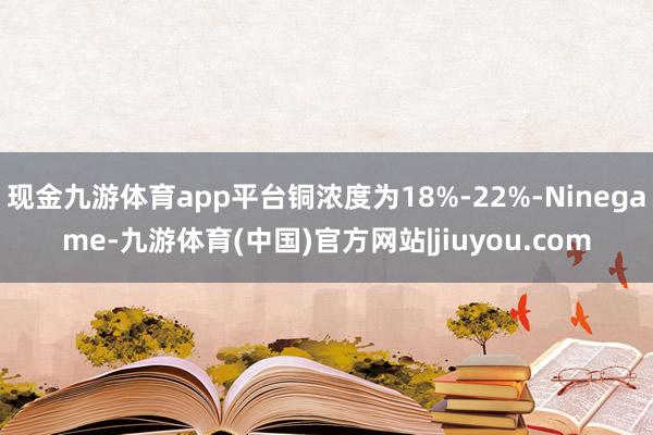 现金九游体育app平台铜浓度为18%-22%-Ninegame-九游体育(中国)官方网站|jiuyou.com