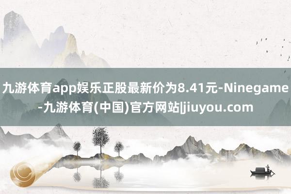 九游体育app娱乐正股最新价为8.41元-Ninegame-九游体育(中国)官方网站|jiuyou.com