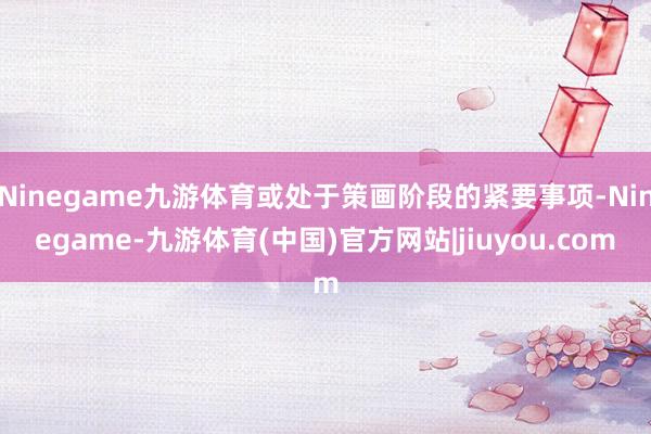 Ninegame九游体育或处于策画阶段的紧要事项-Ninegame-九游体育(中国)官方网站|jiuyou.com