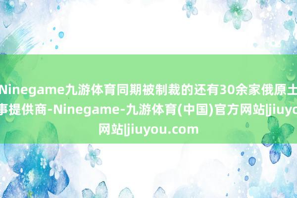 Ninegame九游体育同期被制裁的还有30余家俄原土油田做事提供商-Ninegame-九游体育(中国)官方网站|jiuyou.com