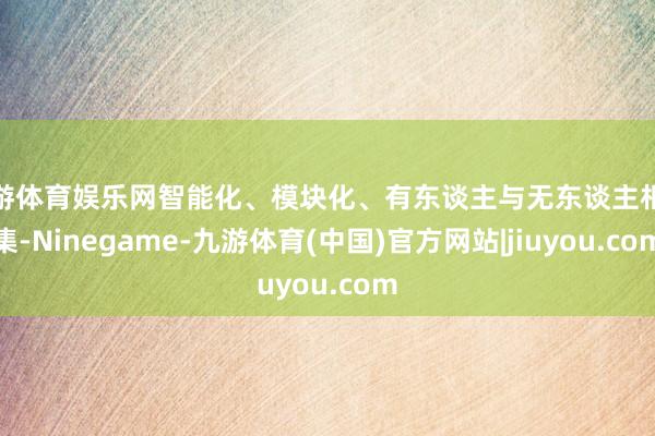 九游体育娱乐网智能化、模块化、有东谈主与无东谈主相蚁集-Ninegame-九游体育(中国)官方网站|jiuyou.com